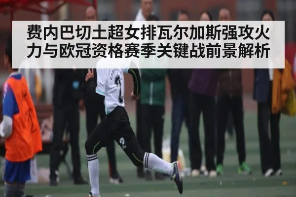 费内巴切土超女排瓦尔加斯强攻火力与欧冠资格赛季关键战前景解析
