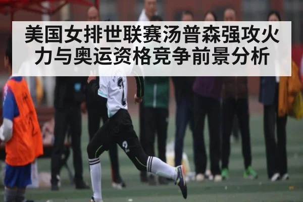 美国女排世联赛汤普森强攻火力与奥运资格竞争前景分析